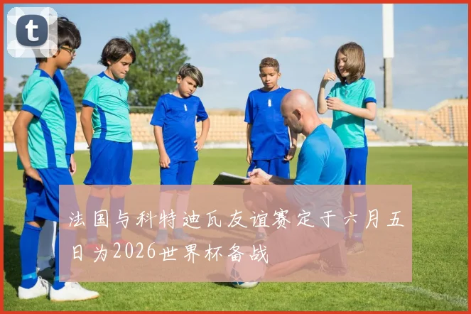 法国与科特迪瓦友谊赛定于六月五日为2026世界杯备战