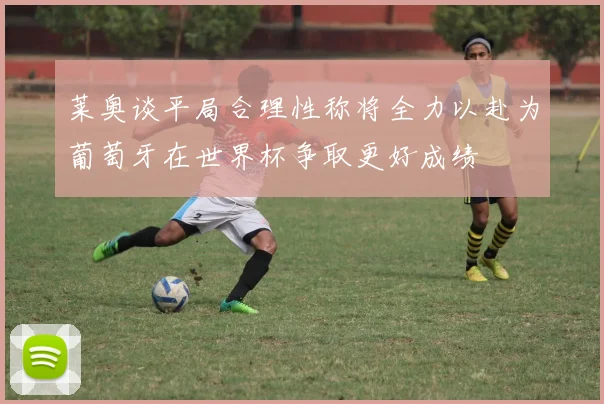 莱奥谈平局合理性称将全力以赴为葡萄牙在世界杯争取更好成绩