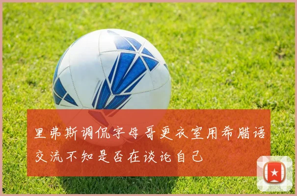 里弗斯调侃字母哥更衣室用希腊语交流不知是否在谈论自己