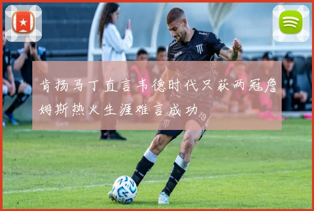 肯扬马丁直言韦德时代只获两冠詹姆斯热火生涯难言成功