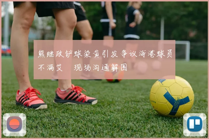 熊继政铲球染黄引发争议海港球员不满艾堃现场沟通解围