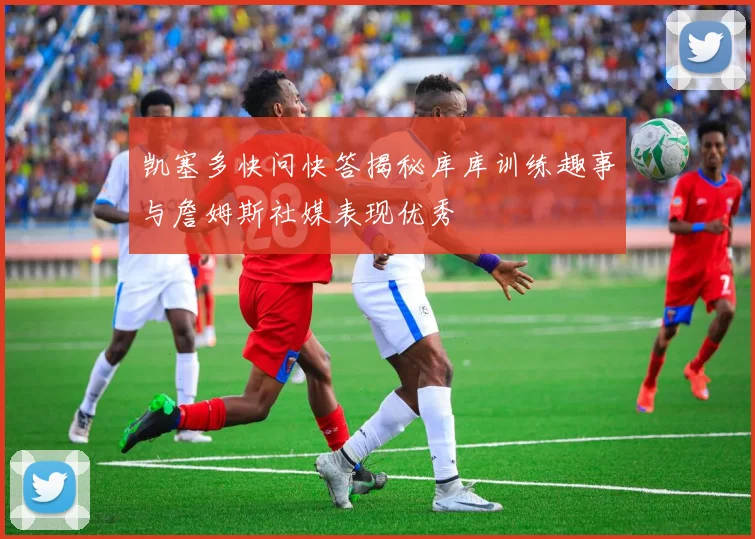 凯塞多快问快答揭秘库库训练趣事与詹姆斯社媒表现优秀