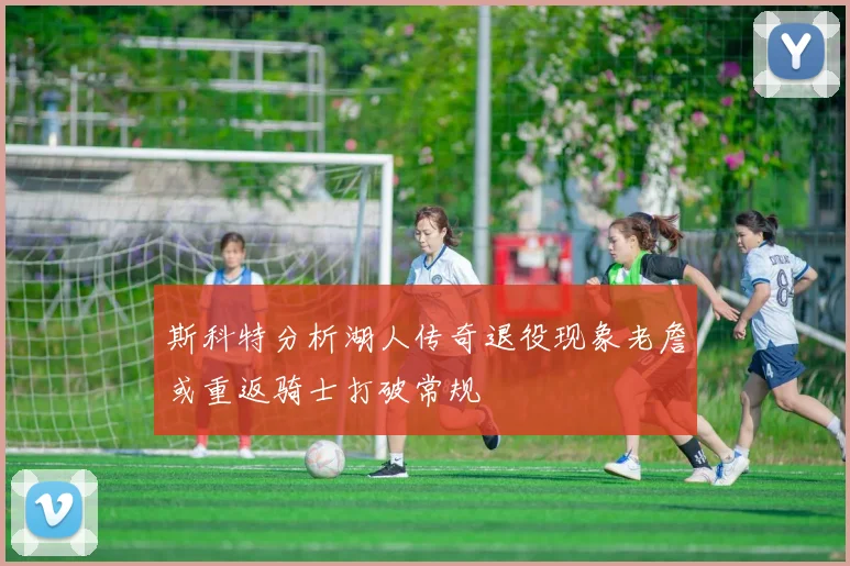 斯科特分析湖人传奇退役现象老詹或重返骑士打破常规