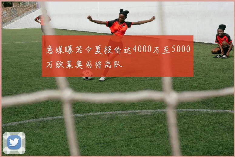 意媒曝若今夏报价达4000万至5000万欧莱奥或将离队