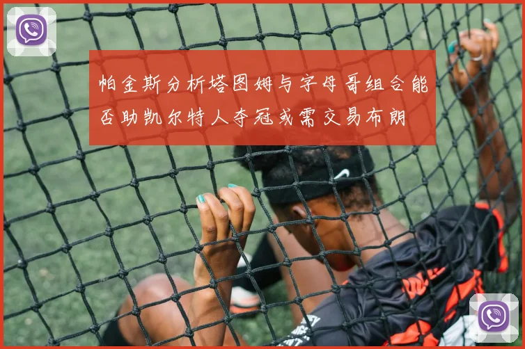 帕金斯分析塔图姆与字母哥组合能否助凯尔特人夺冠或需交易布朗