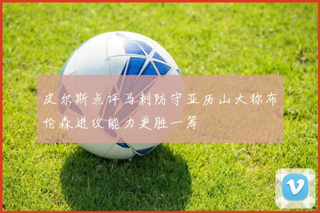 皮尔斯点评马刺防守亚历山大称布伦森进攻能力更胜一筹