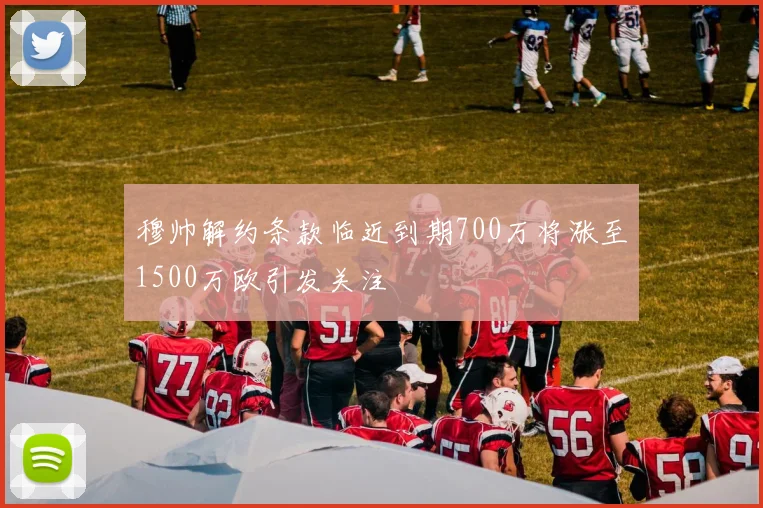 穆帅解约条款临近到期700万将涨至1500万欧引发关注