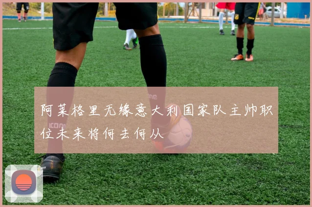 阿莱格里无缘意大利国家队主帅职位未来将何去何从