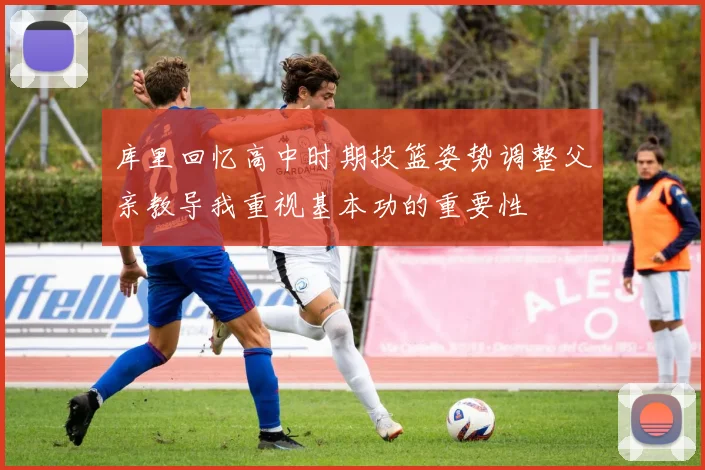 库里回忆高中时期投篮姿势调整父亲教导我重视基本功的重要性