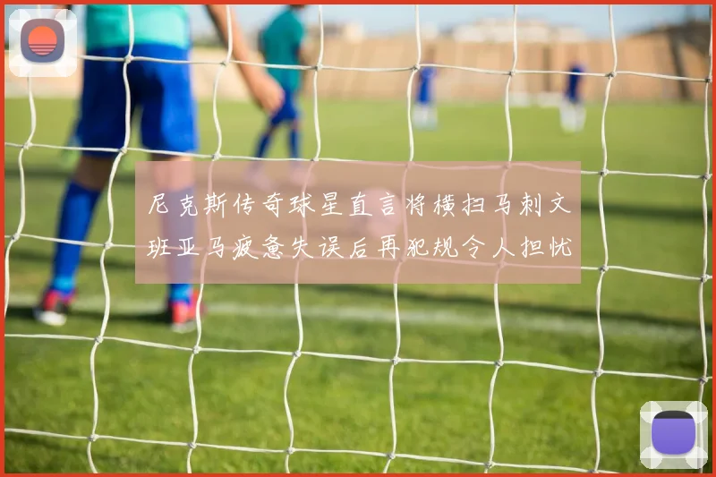 尼克斯传奇球星直言将横扫马刺文班亚马疲惫失误后再犯规令人担忧