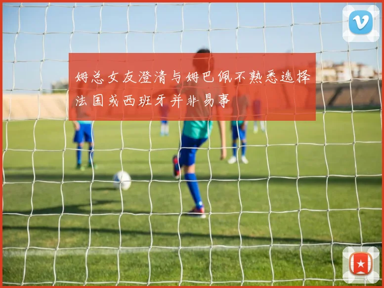 姆总女友澄清与姆巴佩不熟悉选择法国或西班牙并非易事