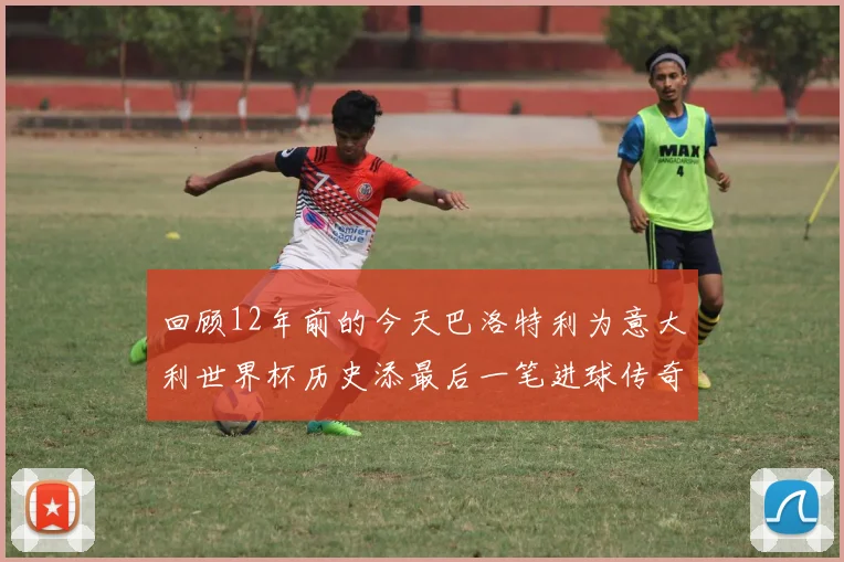 回顾12年前的今天巴洛特利为意大利世界杯历史添最后一笔进球传奇