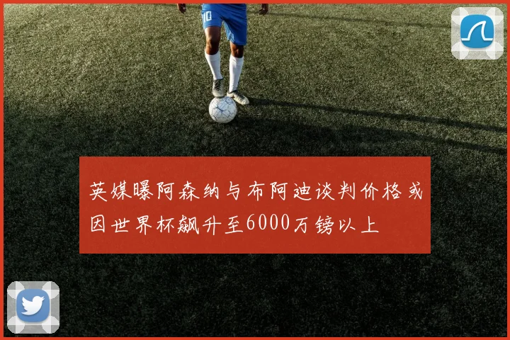 英媒曝阿森纳与布阿迪谈判价格或因世界杯飙升至6000万镑以上