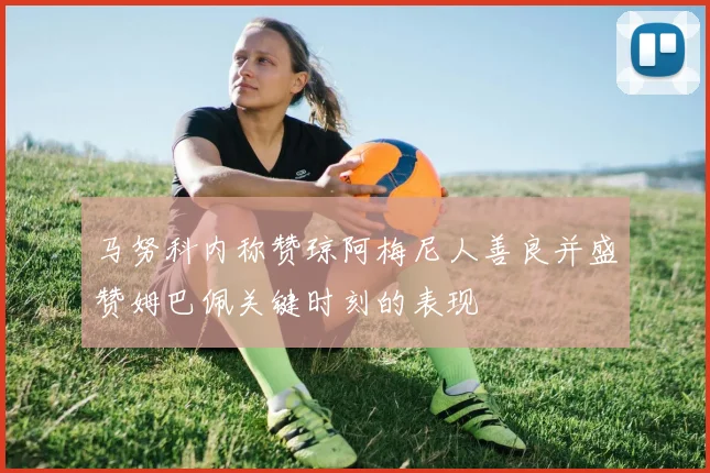 马努科内称赞琼阿梅尼人善良并盛赞姆巴佩关键时刻的表现