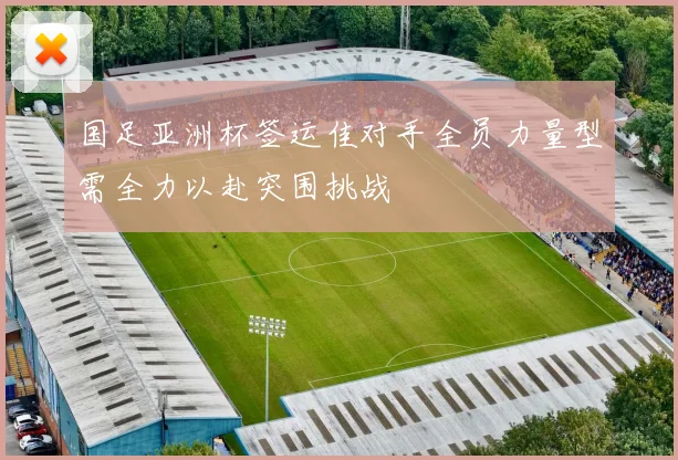 国足亚洲杯签运佳对手全员力量型需全力以赴突围挑战