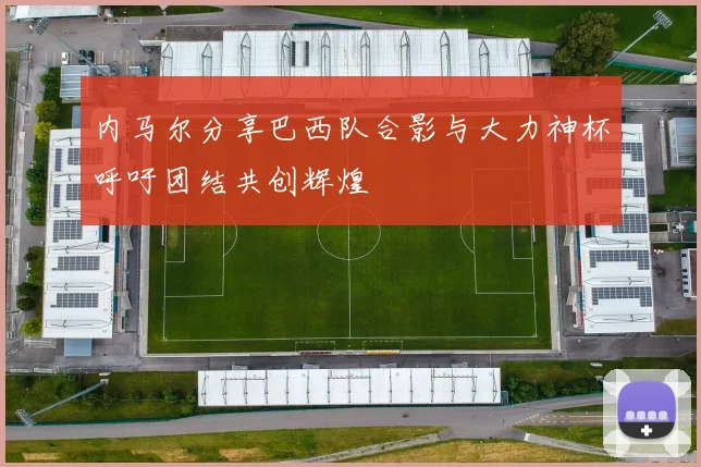 内马尔分享巴西队合影与大力神杯呼吁团结共创辉煌