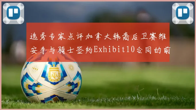 选秀专家点评加拿大韩裔后卫赛维安李与骑士签约Exhibit10合同的前景分析