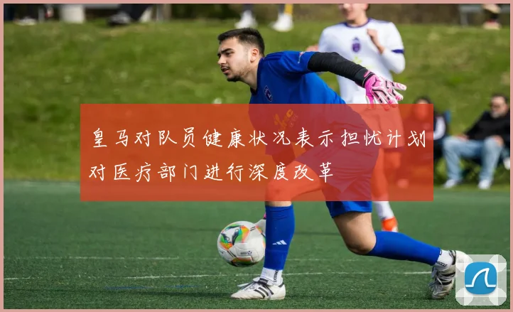 皇马对队员健康状况表示担忧计划对医疗部门进行深度改革