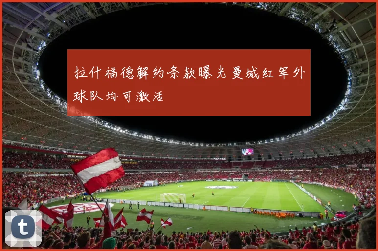 拉什福德解约条款曝光曼城红军外球队均可激活