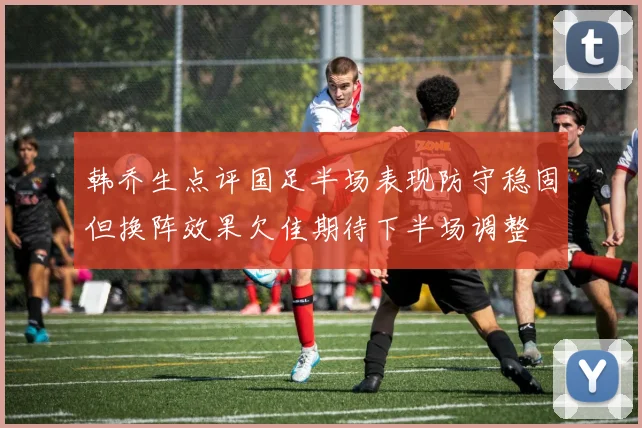 韩乔生点评国足半场表现防守稳固但换阵效果欠佳期待下半场调整